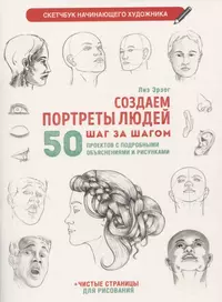 Создаем портреты людей шаг за шагом: 50 проектов с подробными объяснениями и рисунками + чистые страницы для рисования