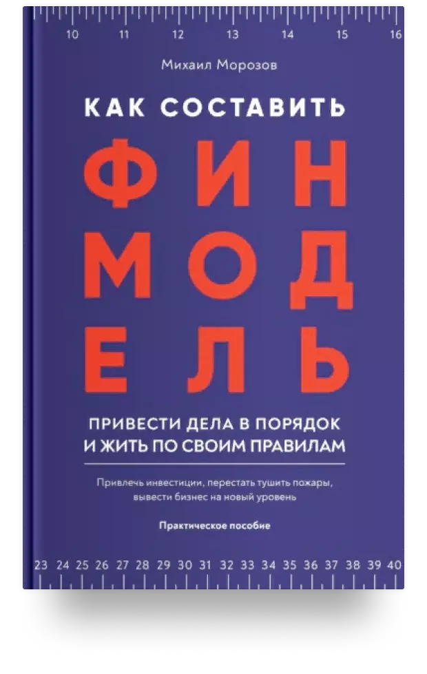 Как составить финмодель, привести дела в порядок и жить по своим правилам. Привлечь инвестиции, перестать тушить пожары, вывести бизнес на новый уровень. Практическое пособие