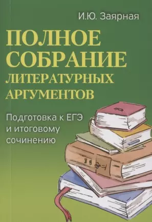 Заярная Ирина Юрьевна - Полное собрание литературных аргументов. Подготовка к ЕГЭ и итоговому сочинению